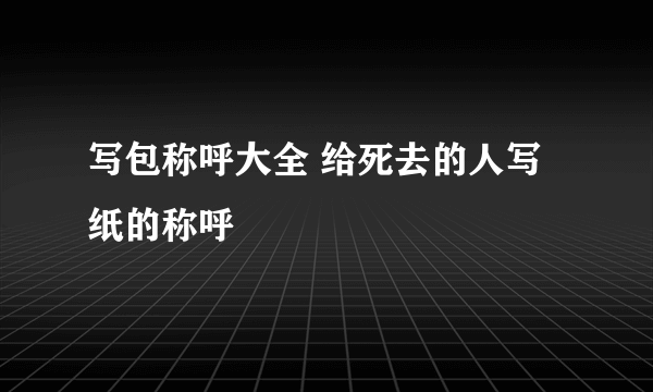 写包称呼大全 给死去的人写纸的称呼