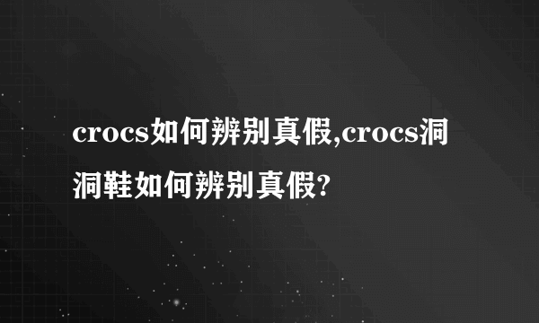 crocs如何辨别真假,crocs洞洞鞋如何辨别真假?