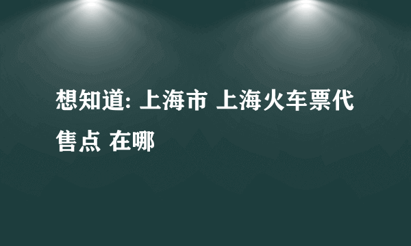 想知道: 上海市 上海火车票代售点 在哪