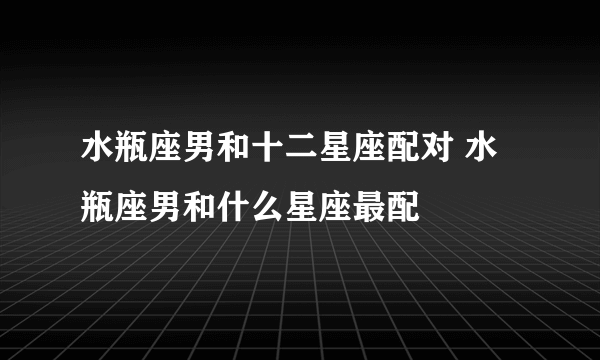 水瓶座男和十二星座配对 水瓶座男和什么星座最配