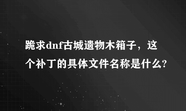 跪求dnf古城遗物木箱子，这个补丁的具体文件名称是什么?