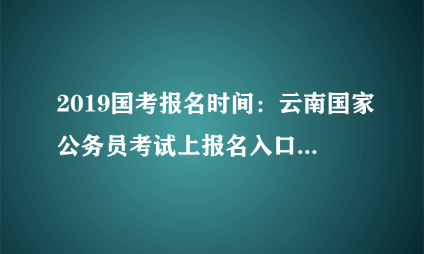 2019国考报名时间：云南国家公务员考试上报名入口/报名网址