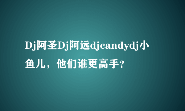 Dj阿圣Dj阿远djcandydj小鱼儿，他们谁更高手？