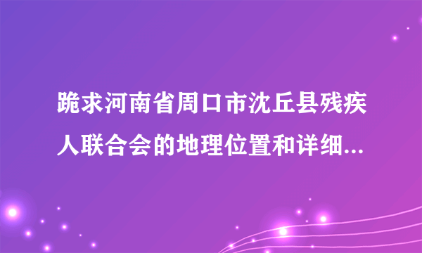 跪求河南省周口市沈丘县残疾人联合会的地理位置和详细地址和电话！