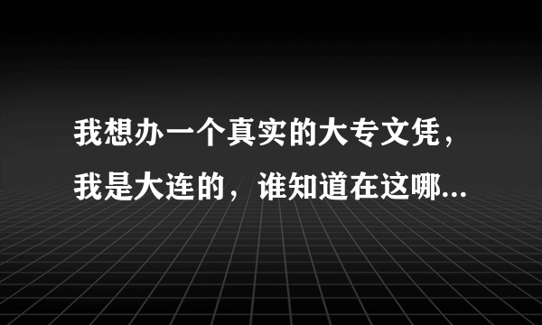 我想办一个真实的大专文凭，我是大连的，谁知道在这哪有办的么？