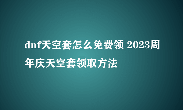 dnf天空套怎么免费领 2023周年庆天空套领取方法