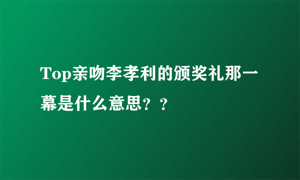 Top亲吻李孝利的颁奖礼那一幕是什么意思？？