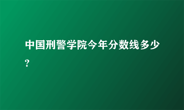 中国刑警学院今年分数线多少?