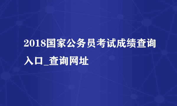 2018国家公务员考试成绩查询入口_查询网址