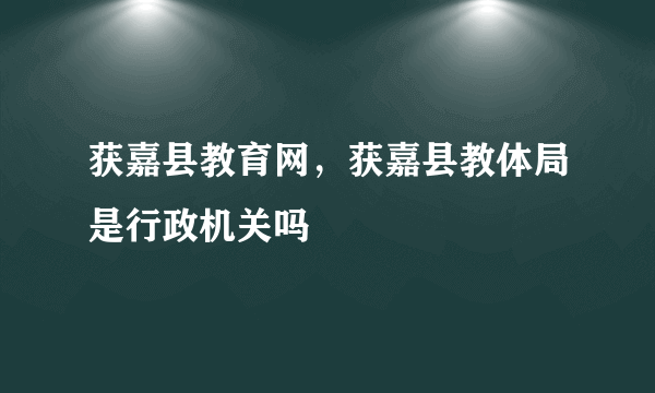 获嘉县教育网，获嘉县教体局是行政机关吗