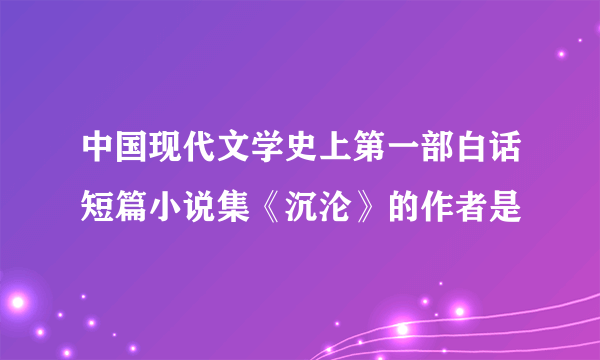 中国现代文学史上第一部白话短篇小说集《沉沦》的作者是