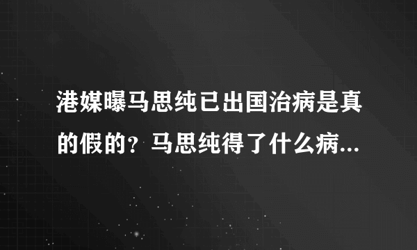 港媒曝马思纯已出国治病是真的假的？马思纯得了什么病近况曝光