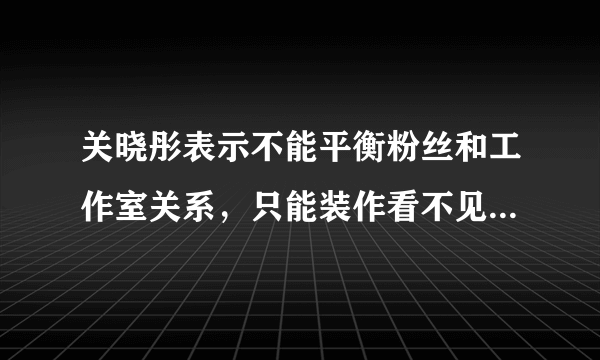 关晓彤表示不能平衡粉丝和工作室关系，只能装作看不见，你怎么看这句话？