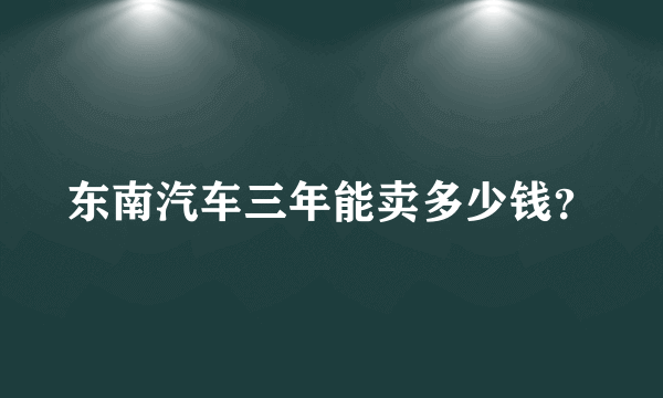 东南汽车三年能卖多少钱？