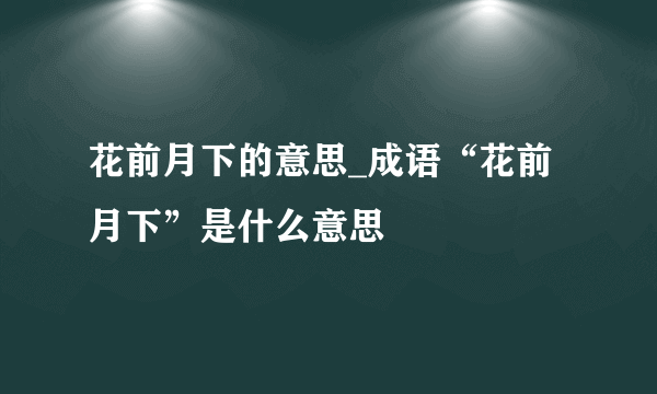 花前月下的意思_成语“花前月下”是什么意思