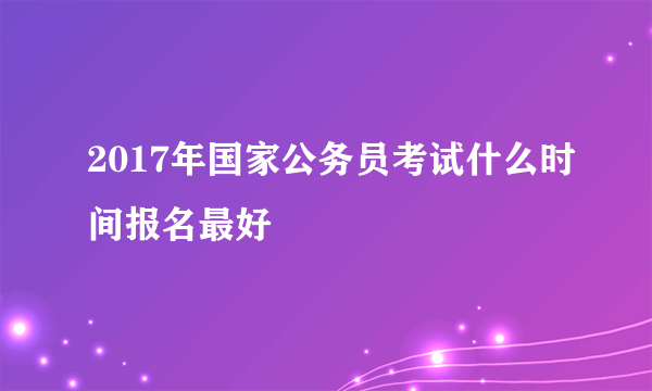 2017年国家公务员考试什么时间报名最好