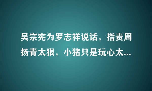 吴宗宪为罗志祥说话，指责周扬青太狠，小猪只是玩心太重，你怎么看？