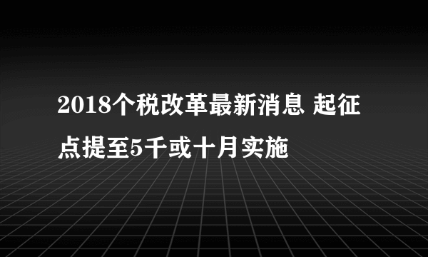 2018个税改革最新消息 起征点提至5千或十月实施