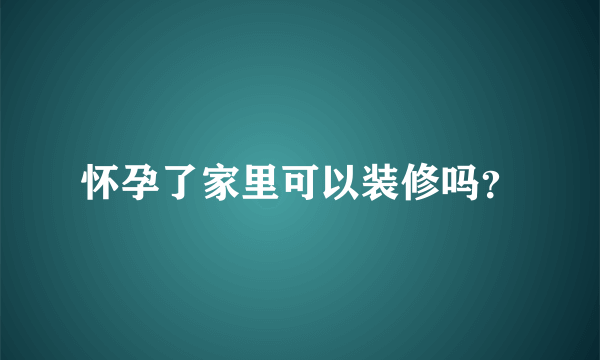 怀孕了家里可以装修吗？