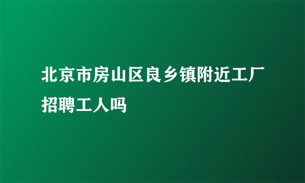 北京市房山区良乡镇附近工厂招聘工人吗