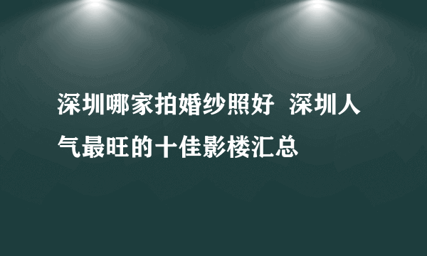 深圳哪家拍婚纱照好  深圳人气最旺的十佳影楼汇总