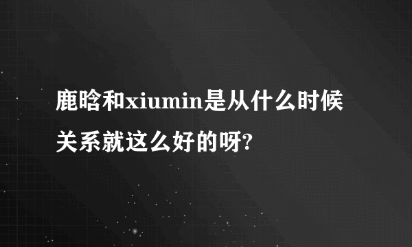 鹿晗和xiumin是从什么时候关系就这么好的呀?