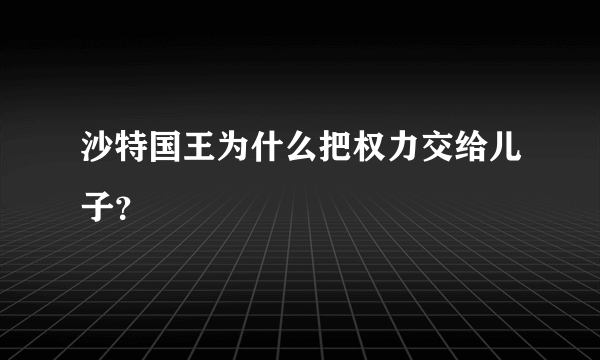 沙特国王为什么把权力交给儿子？