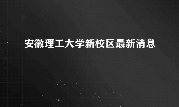 安徽理工大学新校区最新消息