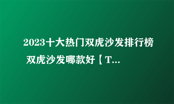 2023十大热门双虎沙发排行榜 双虎沙发哪款好【TOP榜】