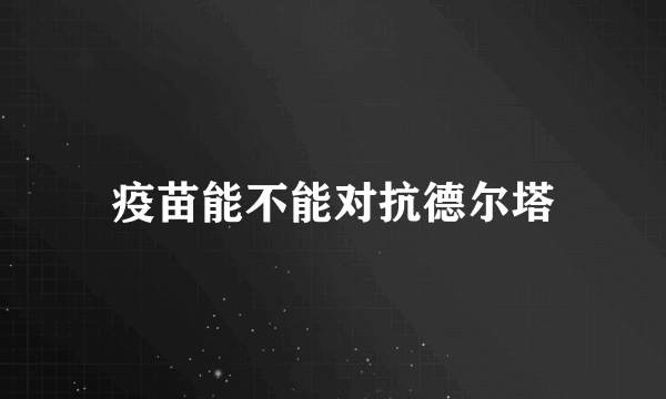 疫苗能不能对抗德尔塔