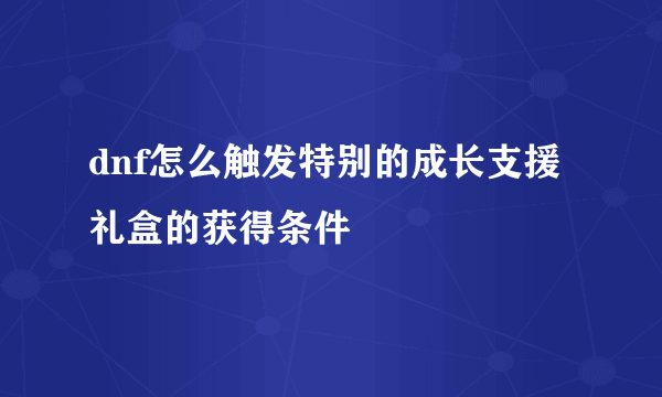 dnf怎么触发特别的成长支援礼盒的获得条件