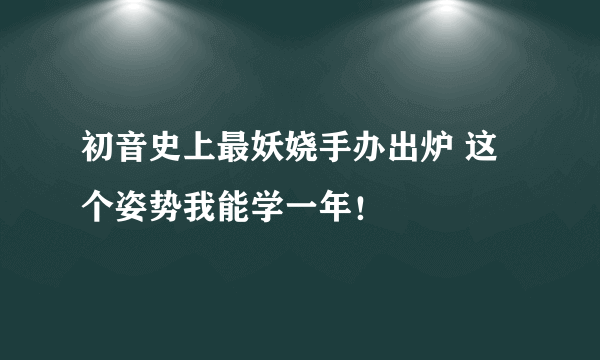 初音史上最妖娆手办出炉 这个姿势我能学一年！