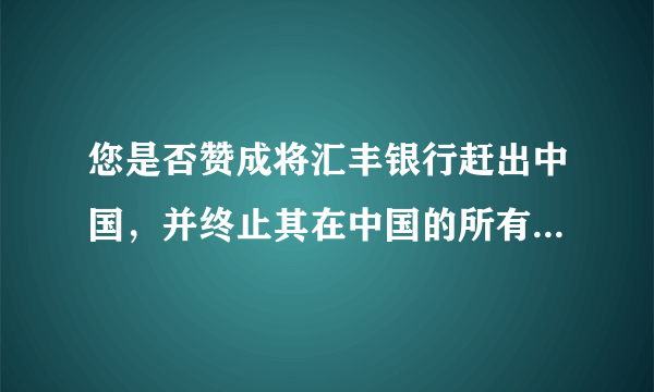 您是否赞成将汇丰银行赶出中国，并终止其在中国的所有业务呢？