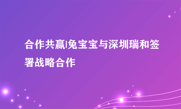 合作共赢|兔宝宝与深圳瑞和签署战略合作