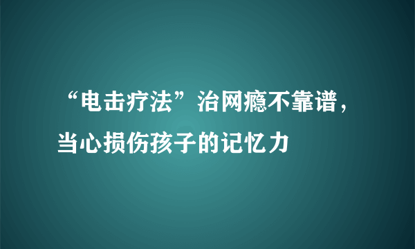 “电击疗法”治网瘾不靠谱，当心损伤孩子的记忆力