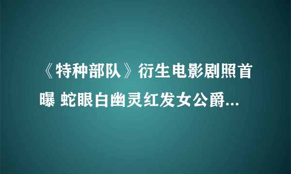 《特种部队》衍生电影剧照首曝 蛇眼白幽灵红发女公爵夫人登场