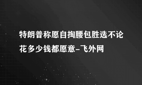 特朗普称愿自掏腰包胜选不论花多少钱都愿意-飞外网