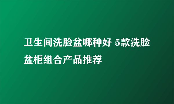 卫生间洗脸盆哪种好 5款洗脸盆柜组合产品推荐