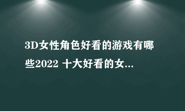 3D女性角色好看的游戏有哪些2022 十大好看的女性角色3D手游排行榜