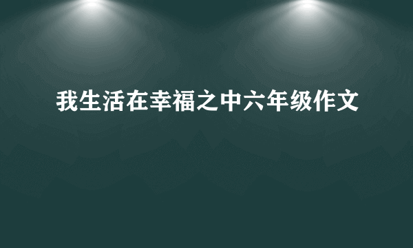 我生活在幸福之中六年级作文