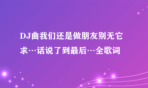 DJ曲我们还是做朋友别无它求…话说了到最后…全歌词