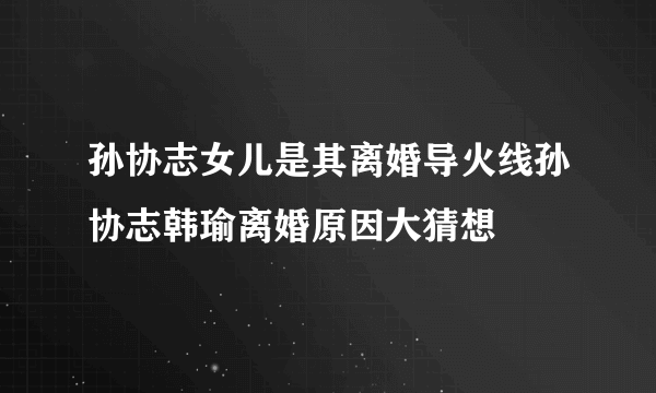 孙协志女儿是其离婚导火线孙协志韩瑜离婚原因大猜想