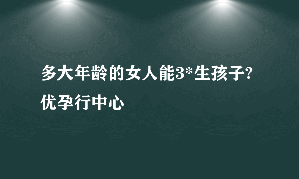 多大年龄的女人能3*生孩子?优孕行中心