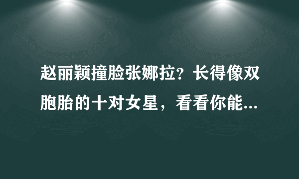 赵丽颖撞脸张娜拉？长得像双胞胎的十对女星，看看你能分清哪几个