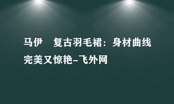 马伊琍复古羽毛裙：身材曲线完美又惊艳-飞外网