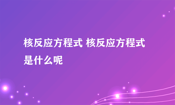 核反应方程式 核反应方程式是什么呢