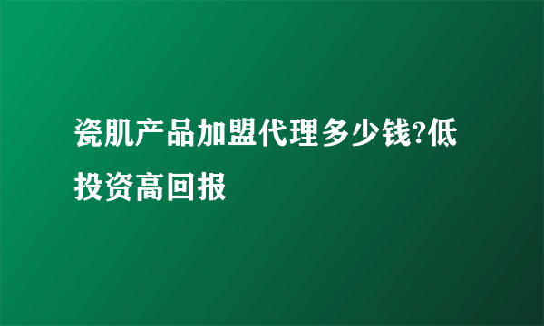 瓷肌产品加盟代理多少钱?低投资高回报