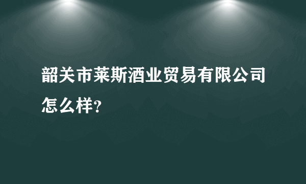 韶关市莱斯酒业贸易有限公司怎么样？