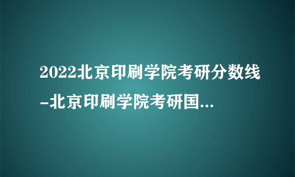 2022北京印刷学院考研分数线-北京印刷学院考研国家分数线是多少