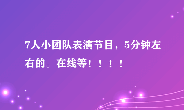 7人小团队表演节目，5分钟左右的。在线等！！！！